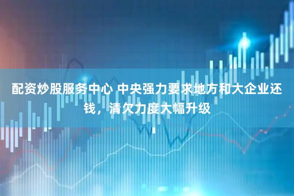 配资炒股服务中心 中央强力要求地方和大企业还钱，清欠力度大幅升级