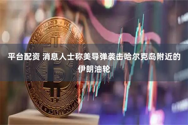 平台配资 消息人士称美导弹袭击哈尔克岛附近的伊朗油轮